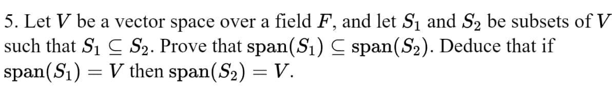 5. Let V be a vector space over a field F, and let S₁ and S₂ be subsets of V
such that S₁ S₂. Prove that span(S₁) span (S₂). Deduce that if
span(S₁) = V then span(S₂) = V.