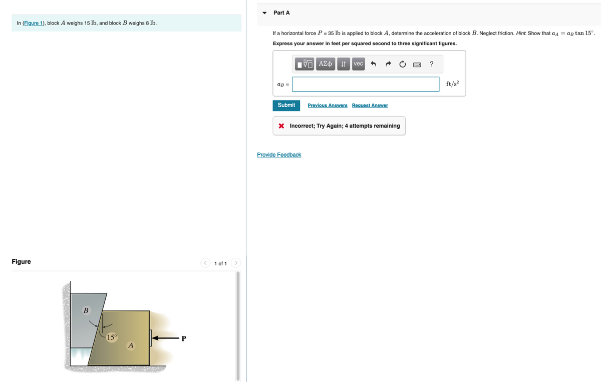 In (Figure 1), block A weighs 15 lb, and block B weighs 8 lb.
Figure
P
1 of 1 >
Part A
If a horizontal force P = 35 lb is applied to block A, determine the acceleration of block B. Neglect friction. Hint: Show that a = a tan 15°.
Express your answer in feet per squared second to three significant figures.
IVE ΑΣΦ
aв =
Submit
↓↑ vec
Provide Feedback
Previous Answers Request Answer
X Incorrect; Try Again; 4 attempts remaining
?
ft/s²