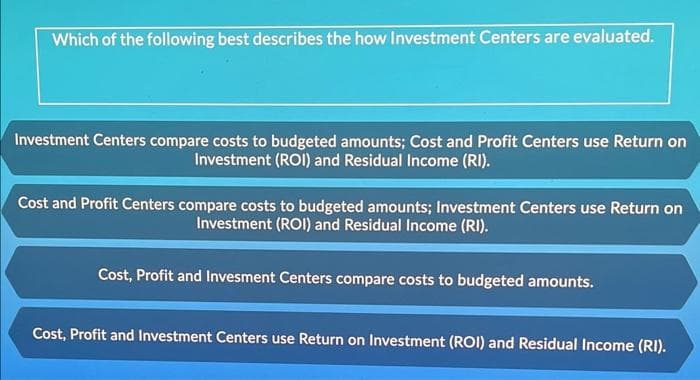 Which of the following best describes the how Investment Centers are evaluated.
Investment Centers compare costs to budgeted amounts; Cost and Profit Centers use Return on
Investment (ROI) and Residual Income (RI).
Cost and Profit Centers compare costs to budgeted amounts; Investment Centers use Return on
Investment (ROI) and Residual Income (RI).
Cost, Profit and Invesment Centers compare costs to budgeted amounts.
Cost, Profit and Investment Centers use Return on Investment (ROI) and Residual Income (RI).