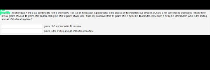 Two chemicals A and B are combined to form a chemical C. The rate of the reaction is proportional to the product of the instantaneous amounts of A and B not converted to chemical C. Initially there
are 52 grams of A and 44 grams of B, and for each gram of B, 2 grams of A is used. It has been observed that 24 grams of C is formed in 15 minutes. How much is formed in 30 minutes? What is the limiting
amount of C after a long time?
grams of C are formed in 30 minutes
grams is the limiting amount of C after a long time