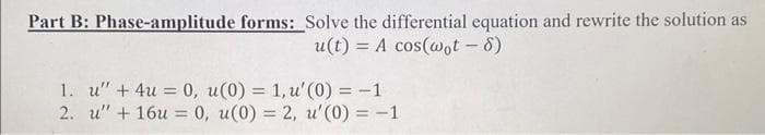 Part B: Phase-amplitude forms: Solve the differential equation and rewrite the solution as
u(t)= A cos(wot - 8)
1. u" + 4u = 0, u(0) = 1, u' (0) = -1
2. u" + 16u = 0, u(0) = 2, u'(0) = -1