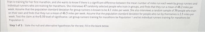 Fran is training for her first marathon, and she wants to know if there is a significant difference between the mean number of miles run each week by group runners and
individual runners who are training for marathons. She interviews 47 randomly selected people who train in groups, and finds that they run a mean of 48.2 miles per
week. Assume that the population standard deviation for group runners is known to be 4.1 miles per week. She also interviews a random sample of 39 people who train
on their own and finds that they run a mean of 46.5 miles per week. Assume that the population standard deviation for people who run by themselves is 2.5 miles per
week. Test the claim at the 0.10 level of significance. Let group runners training for marathons be Population 1 and let individual runners training for marathons be
Population 2
Step 1 of 3: State the null and alternative hypotheses for the test. Fill in the blank below.