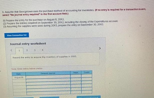 b. Assume that Georgetown uses the purchase method of accounting for Inventortes. (If no entry is required for a transaction/event,
select "No Journal entry required" In the first account field.)
(1) Prepare the entry for the purchase on August 8, 20X2
(2) Prepare the entries required on September 30, 20X2, including the closing of the Expenditures account.
(3) Assuming the supplies were used during 20X3, prepare the entry on September 30, 20X3.
View transaction list
Journal entry worksheet
<
1
2
3
4
Record the entry to acquire the inventory of supplies in 20x2.
Note: Enter cabits before credits
Date
August 05
General Journal
Debit
Creifil