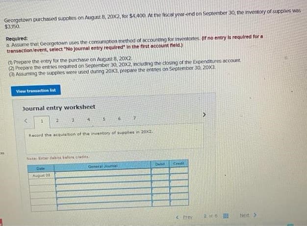 ces
Georgetown purchased supplies on August 8, 20X2, for $4,400. At the fiscal year-end on September 30, the inventory of suppiles was
$3,150.
Required:
a. Assume that Georgetown uses the consumption method of accounting for inventories. (If no entry is required for a
transaction/event, select "No Journal entry required in the first account field.)
(1) Prepare the entry for the purchase on August 8, 20X2
(2) Prepare the entries required on September 30, 20X2, including the closing of the Expenditures account.
(3) Assuming the supplies were used during 20X3, prepare the entries on September 30, 20X3.
View transaction list
Journal entry worksheet
<
1
2
3
4
5
Note Enter dabits before credits.
Date
August 08
6
Record the acquisition of the inventory of supplies in 20x2.
General Jumal
7
Debit
Credit
< Previ
2 of 6
Next >