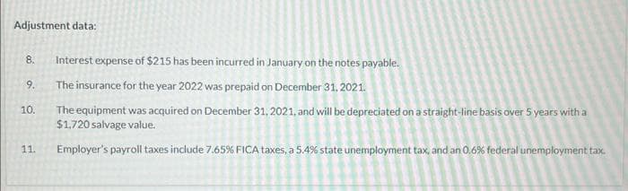 Adjustment data:
8.
9.
10.
11.
Interest expense of $215 has been incurred in January on the notes payable.
The insurance for the year 2022 was prepaid on December 31, 2021.
The equipment was acquired on December 31, 2021, and will be depreciated on a straight-line basis over 5 years with a
$1,720 salvage value.
Employer's payroll taxes include 7.65% FICA taxes, a 5.4% state unemployment tax, and an 0.6% federal unemployment tax.