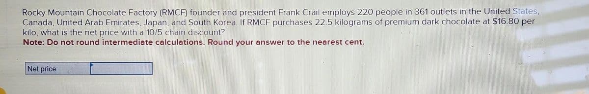 Rocky Mountain Chocolate Factory (RMCF) founder and president Frank Crail employs 220 people in 361 outlets in the United States,
Canada, United Arab Emirates, Japan, and South Korea. If RMCF purchases 22.5 kilograms of premium dark chocolate at $16.80 per
kilo, what is the net price with a 10/5 chain discount?
Note: Do not round intermediate calculations. Round your answer to the nearest cent.
Net price