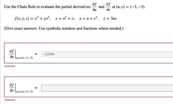 Use the Chain Rule to evaluate the partial derivatives and at (u, v)= (-3,-3).
af af
du
du
f(x, y, z) = x³ + yz², x=u² + v₂ y=u+v², z = 3uv
(Give exact answers. Use symbolic notation and fractions where needed.)
afl
du (u,v)=(-3,-3)
Incorrect
af
du (u,v)=(-3,-3)
Incorrect
= -22599
=