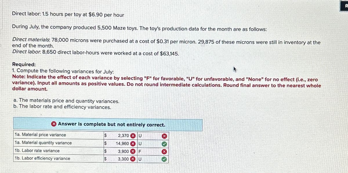 Direct labor: 1.5 hours per toy at $6.90 per hour
During July, the company produced 5,500 Maze toys. The toy's production data for the month are as follows:
Direct materials: 78,000 microns were purchased at a cost of $0.31 per micron. 29,875 of these microns were still in inventory at the
end of the month.
Direct labor. 8,650 direct labor-hours were worked at a cost of $63,145.
Required:
1. Compute the following variances for July:
Note: Indicate the effect of each variance by selecting "F" for favorable, "U" for unfavorable, and "None" for no effect (i.e., zero
variance). Input all amounts as positive values. Do not round intermediate calculations. Round final answer to the nearest whole
dollar amount.
a. The materials price and quantity variances.
b. The labor rate and efficiency variances.
> Answer is complete but not entirely correct.
1a. Material price variance
$
2,370 x U
1a. Material quantity variance
$
14,960 x U
1b. Labor rate variance
$
3,900
F
1b. Labor efficiency variance
$
3,300
U
R