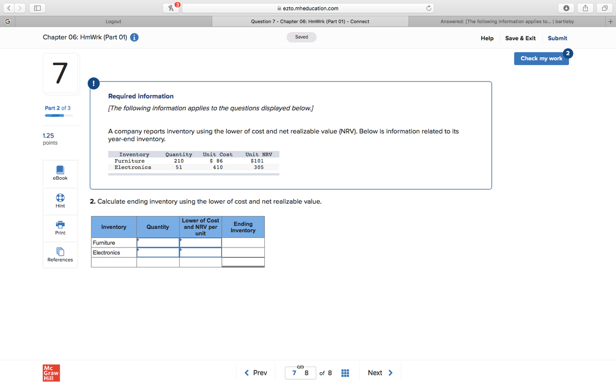 A ezto.mheducation.com
Logout
Question 7 - Chapter 06: HmWrk (Part 01) - Connect
Answered: [The following information applies to.. | bartleby
Chapter 06: HmWrk (Part 01) i
Save & Exit
Saved
Help
Submit
Check my work
7
Required information
Part 2 of 3
[The following information applies to the questions displayed below.]
A company reports inventory using the lower of cost and net realizable value (NRV). Below is information related to its
year-end inventory.
1.25
points
Inventory
Quantity
Unit Cost
Unit NRV
Furniture
$ 86
$101
305
210
Electronics
51
410
eBook
2. Calculate ending inventory using the lower of cost and net realizable value.
Hint
Lower of Cost
Ending
Inventory
Inventory
Quantity
and NRV per
unit
Print
Furniture
Electronics
References
Mc
Graw
Hill
< Prev
of 8
Next >
