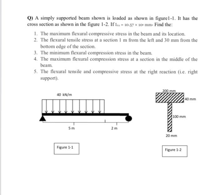 Q) A simply supported beam shown is loaded as shown in figure1-1. It has the
cross section as shown in the figure 1-2. If Isa 10.57 x 10- mm. Find the:
1. The maximum flexural compressive stress in the beam and its location.
2. The flexural tensile stress at a section I m from the left and 30 mm from the
bottom edge of the section.
3. The minimum flexural compression stress in the beam.
4. The maximum flexural compression stress at a section in the middle of the
beam.
5. The flexural tensile and compressive stress at the right reaction (i.e. right
support).
200 mm
40 kN/m
40 mm
100 mm
5m
2m
20 mm
Figure 1-1
Figure 1-2
