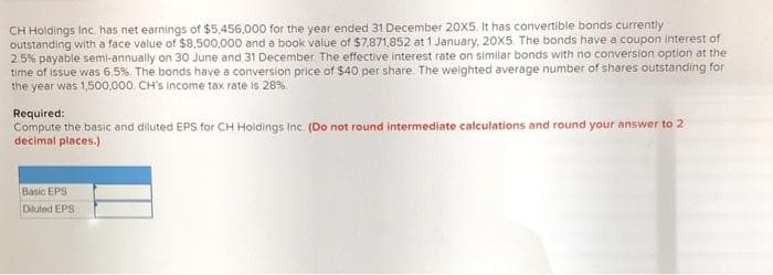 CH Holdings Inc has net earnings of $5,456,000 for the year ended 31 December 20X5. It has convertible bonds currently
outstanding with a face value of $8,500,000 and a book value of $7,871,852 at 1 January, 20X5. The bonds have a coupon interest of
2.5% payable semi-annually on 30 June and 31 December. The effective interest rate on similar bonds with no conversion option at the
time of issue was 6.5%. The bonds have a conversion price of $40 per share. The weighted average number of shares outstanding for
the year was 1,500,000, CH's income tax rate is 28%.
Required:
Compute the basic and diluted EPS for CH Holdings Inc. (Do not round intermediate calculations and round your answer to 2
decimal places.)
Basic EPS
Diuted EPS
