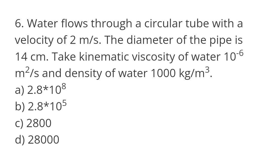 6. Water flows through a circular tube with a
velocity of 2 m/s. The diameter of the pipe is
14 cm. Take kinematic viscosity of water 10-6
m?/s and density of water 1000 kg/m3.
a) 2.8*108
b) 2.8*105
c) 2800
d) 28000
