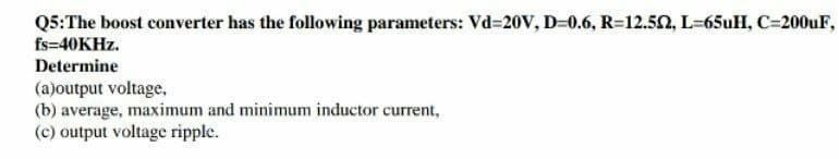 Q5:The boost converter has the following parameters: Vd=20V, D=0.6, R=12.50, L-65uH, C=200UF,
fs=40KHZ.
Determine
(a)output voltage,
(b) average, maximum and minimum inductor current,
(c) output voltage ripple.
