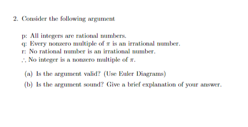 2. Consider the following argument
p: All integers are rational numbers.
q: Every nonzero multiple of a is an irrational number.
r: No rational number is an irrational number.
.. No integer is a nonzero multiple of a.
(a) Is the argument valid? (Use Euler Diagrams)
(b) Is the argument sound? Give a brief explanation of your answer.
