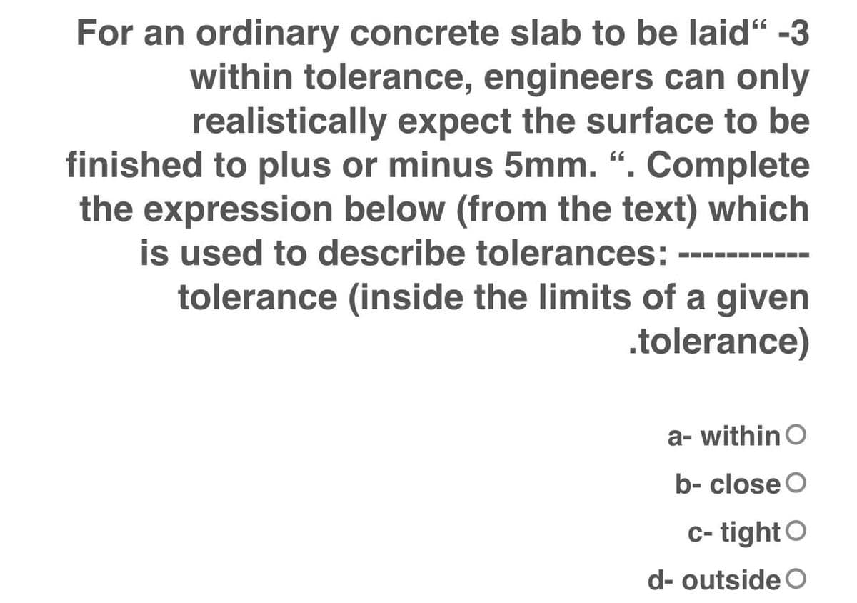 For an ordinary concrete slab to be laid“ -3
within tolerance, engineers can only
realistically expect the surface to be
finished to plus or minus 5mm. “. Complete
the expression below (from the text) which
is used to describe tolerances:
tolerance (inside the limits of a given
-----
.tolerance)
a- within O
b- close O
c- tightO
d- outside O
