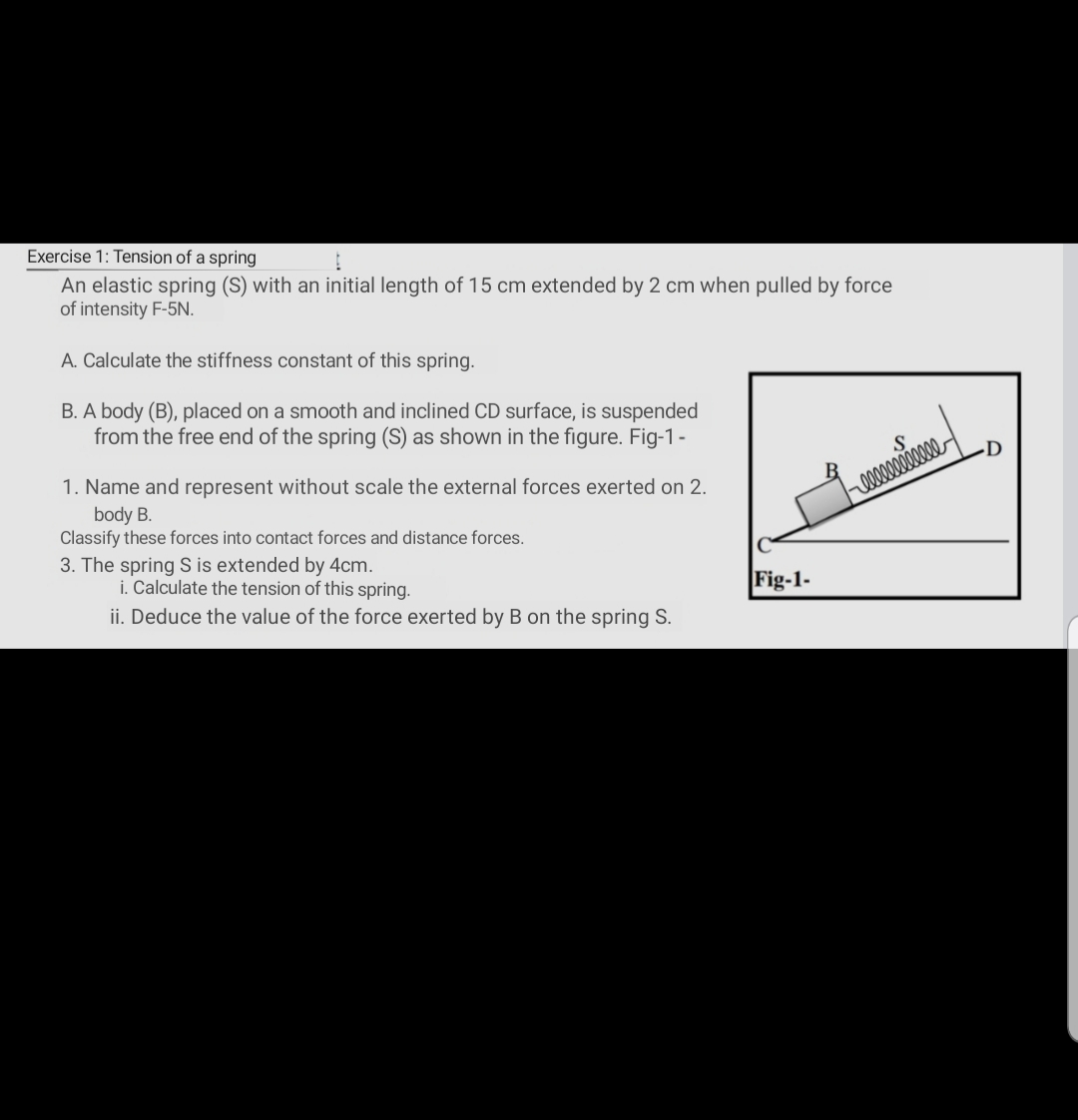 Exercise 1: Tension of a spring
An elastic spring (S) with an initial length of 15 cm extended by 2 cm when pulled by force
of intensity F-5N.
A. Calculate the stiffness constant of this spring.
B. A body (B), placed on a smooth and inclined CD surface, is suspended
from the free end of the spring (S) as shown in the figure. Fig-1-
1. Name and represent without scale the external forces exerted on 2.
body B.
Classify these forces into contact forces and distance forces.
3. The spring S is extended by 4cm.
i. Calculate the tension of this spring.
Fig-1-
ii. Deduce the value of the force exerted by B on the spring S.
