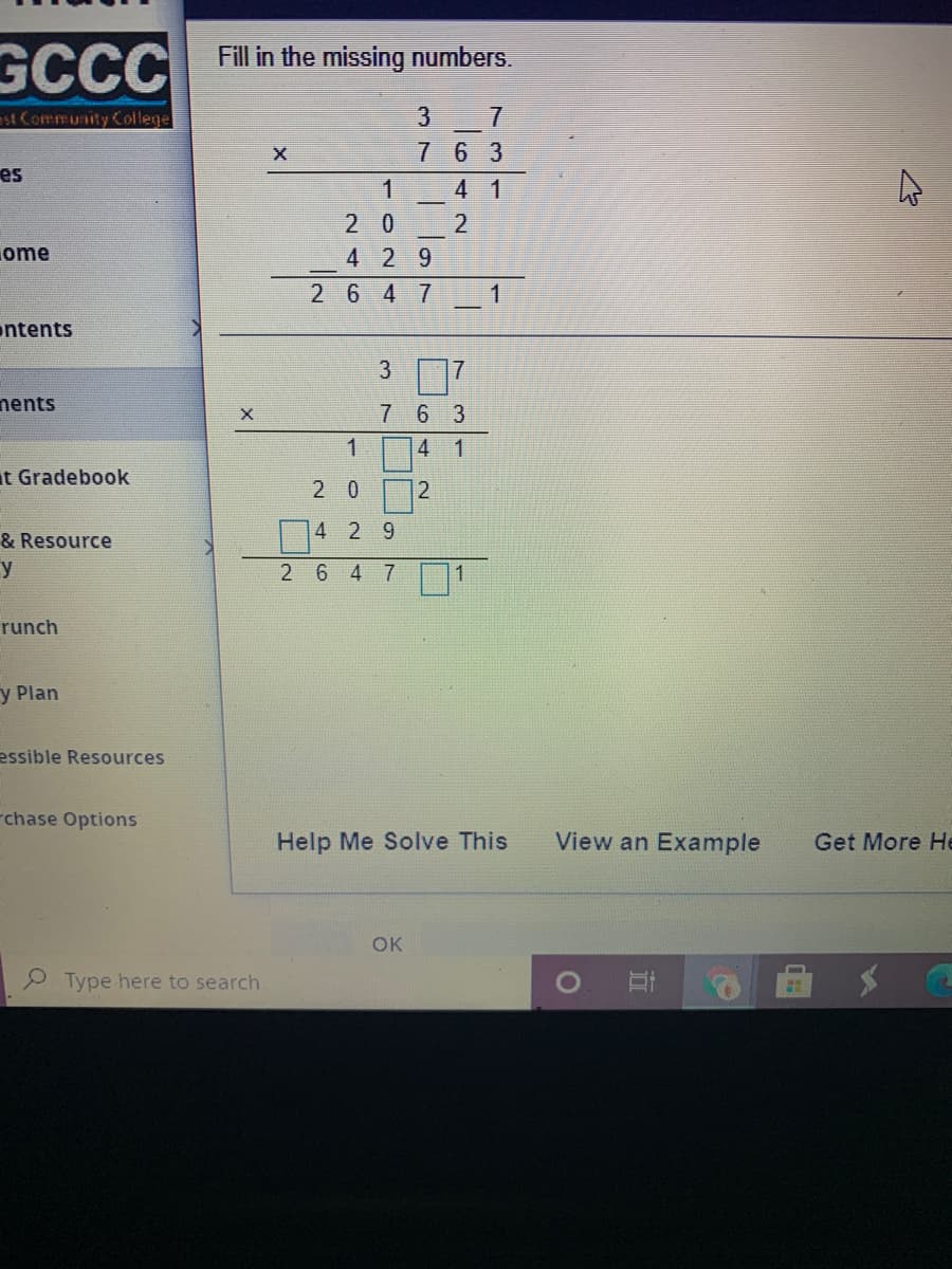 GCCC
Fill in the missing numbers.
st Community College
3
7 63
es
4 1
2 0
ome
4 29
2 6 4 7
ntents
3
nents
7 6 3
4 1
t Gradebook
4 2 9
& Resource
y
26 4 7
runch
y Plan
essible Resources
-chase Options
Help Me Solve This
View an Example
Get More He
OK
P Type here to search
立
