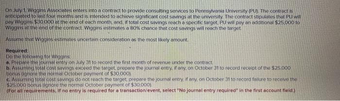 On July 1. Wiggins Associates enters into a contract to provide consulting services to Pennsylvania University (PU). The contract is
anticipated to lest four months and is intended to achieve significant cost savings at the university. The contract stipulates that PU will
pay Wiggins $30O.000 at the end of each month, and, if total cost savings reach a specific target. PU will pay an additional $25,000 to
Wiggins at the end of the contract Wiggins estimates a 80% chance that cost savings will reach the target
Assume that Wiggins estimates uncertain consideration as the most likely amount
Required:
Do the following for Wiggins
a. Prepare the journal entry on July 31 to record the first month of revenue under the contract,
b. Assuming totol cost savings exceed the target, prepare the journal entry, if ony, on October 31 to record recelpt of the $25,000
bonus (ignoret the normol October payment of $30.000)
c. Assuming total cost sovings do not reach the target, prepare the journal entry. if any. on October 31 to record failure to recoive the
$25.000 bonus (ignore the nomal October payment of $30,000).
(For all requirements, If no entry is required for a transaction/event, select "No journel entry required" in the first account field.)
