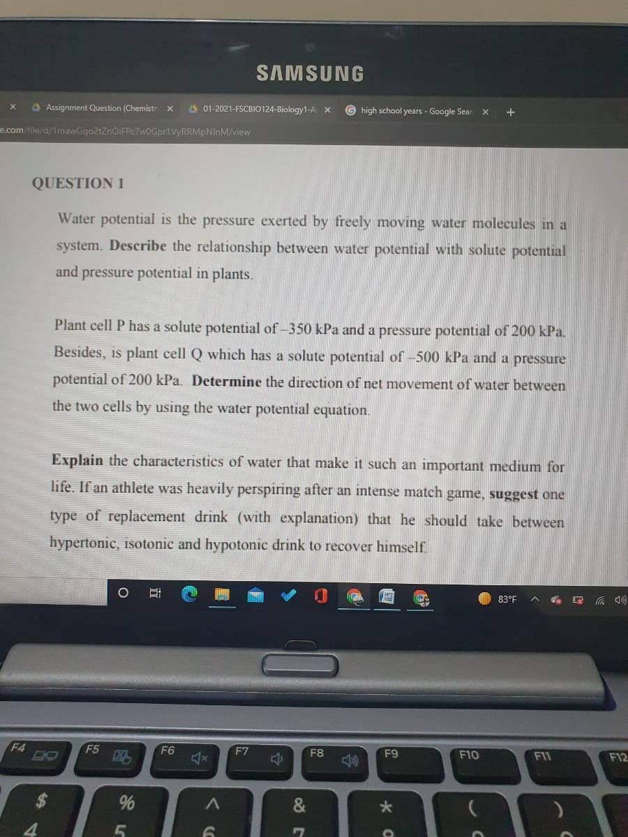 SAMSUNG
4 Assignment Question (Chemistr x
A 01-2021-FSCBIO124-Biology1-A X
high school years - Google Sear x
e.com/file/d/1mawGqo2tZnOiFPc7w0Gpr1VyRRMpNInM/view
QUESTION 1
Water potential is the pressure exerted by freely moving water molecules in a
system. Describe the relationship between water potential with solute potential
and pressure potential in plants.
Plant cell P has a solute potential of-350 kPa and a pressure potential of 200 kPa.
Besides, is plant cell Q which has a solute potential of -500 kPa and a pressure
potential of 200 kPa. Determine the direction of net movement of water between
the two cells by using the water potential equation.
Explain the characteristics of water that make it such an important medium for
life. If an athlete was heavily perspiring after an intense match game, suggest one
type of replacement drink (with explanation) that he should take between
hypertonic, isotonic and hypotonic drink to recover himself.
83°F
へ )
F4
F5
F6
F7
F8
F9
F10
F11
F12
24
&
4.
