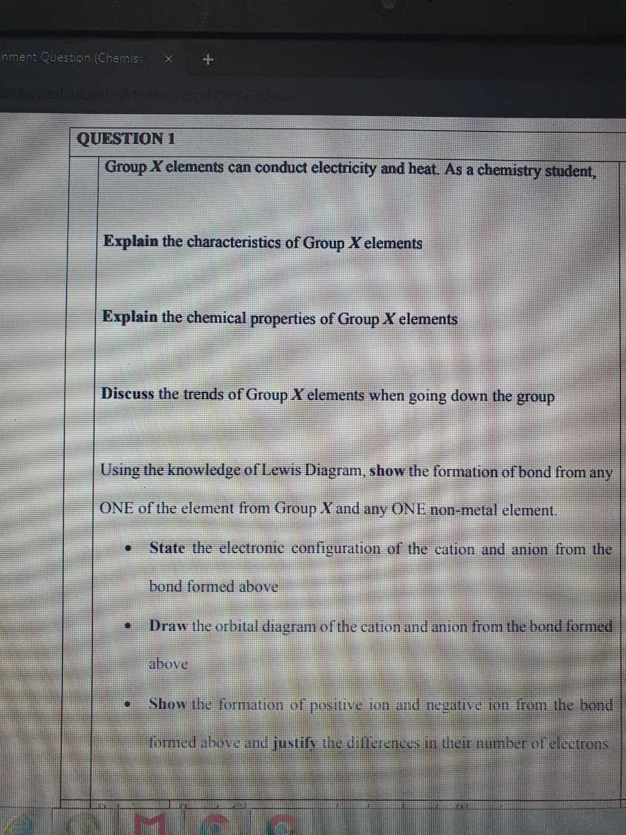 nment Question (Chemis:
QUESTION 1
Group X elements can conduct electricity and heat. As a chemistry student,
Explain the characteristics of Group X elements
Explain the chemical properties of Group X elements
Discuss the trends of Group X elements when going down the group
Using the knowledge of Lewis Diagram, show the formation of bond from any
ONE of the element from Group X and any ONE non-metal element.
State the electronic configuration of the cation and anion from the
bond formed above
Draw the orbital diagram of the cation and anion from the bond formed
above
Show the formation of posituve ton and negative ion from the bond
formed above and justify the diillerences in ther number of electrons
