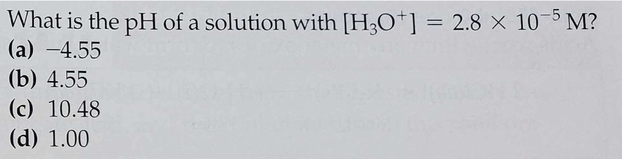 What is the pH of a solution with [H;O*] = 2.8 × 10 5 M?
(a) –4.55
(b) 4.55
(c) 10.48
(d) 1.00
