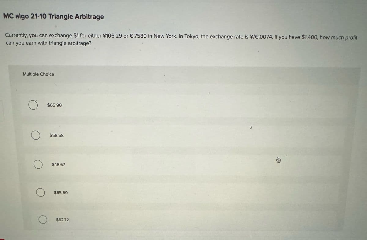 MC algo 21-10 Triangle Arbitrage
Currently, you can exchange $1 for either ¥106.29 or €.7580 in New York. In Tokyo, the exchange rate is ¥/€.0074. If you have $1,400, how much profit
can you earn with triangle arbitrage?
Multiple Choice
$65.90
$58.58
$48.67
$55.50
$52.72