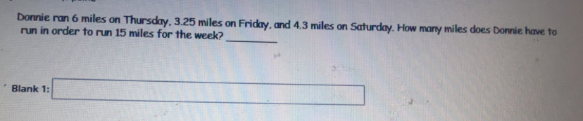 Donnie ran 6 miles on Thursday, 3.25 miles on Friday, and 4.3 miles on Saturday. How many miles does Donnie have to
run in order to run 15 miles for the week?
Blank 1:
