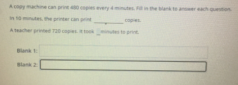 A copy machine can print 480 copies every 4 minutes. Fill in the blank to answer each question.
In 10 minutes. the printer can print
copies.
A teacher printed 720 copies. It took minutes to print.
Blank 1:
Blank 2:
