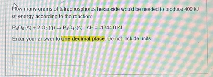 How many grams of tetraphosphorus hexaoxide would be needed to produce 409 kJ
of energy according to the reaction:
P406 (s) + 2 02 (g) →P4010(S) AH-1344.0 kJ
Enter your answer to one decimal place. Do not include units.