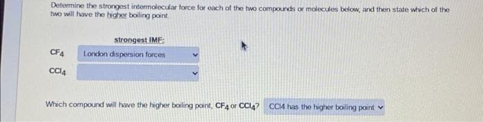 Determine the strongest intermolecular force for each of the two compounds or molecules below, and then state which of the
two will have the higher boiling point.
CF4
CC14
strongest IMF:
London dispersion forces
Which compound will have the higher boiling point, CF4 or CC14? CC14 has the higher boiling point