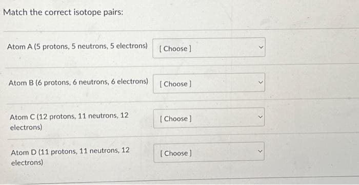 Match the correct isotope pairs:
Atom A (5 protons, 5 neutrons, 5 electrons)
Atom B (6 protons, 6 neutrons, 6 electrons)
Atom C (12 protons, 11 neutrons, 12
electrons)
Atom D (11 protons, 11 neutrons, 12
electrons)
[Choose ]
[Choose ]
[Choose ]
[Choose ]