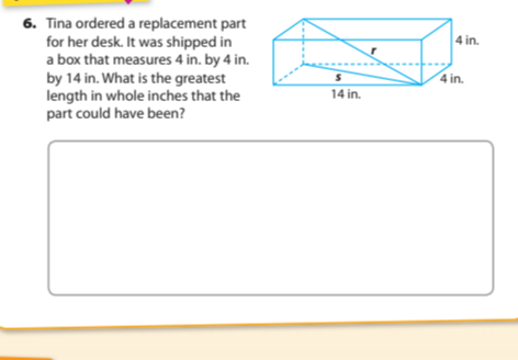 6. Tina ordered a replacement part
for her desk. It was shipped in
a box that measures 4 in. by 4 in.
by 14 in. What is the greatest
length in whole inches that the
part could have been?
4 in.
4 in.
14 in.
