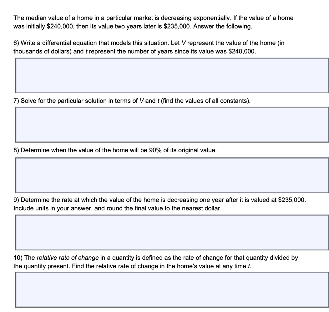 The median value of a home in a particular market is decreasing exponentially. If the value of a home
was initially $240,000, then its value two years later is $235,000. Answer the following.
6) Write a differential equation that models this situation. Let V represent the value of the home (in
thousands of dollars) and t represent the number of years since its value was $240,000.
7) Solve for the particular solution in terms of V and t (find the values of all constants).
8) Determine when the value of the home will be 90% of its original value.
9) Determine the rate at which the value of the home is decreasing one year after it is valued at $235,000.
Include units in your answer, and round the final value to the nearest dollar.
10) The relative rate of change in a quantity is defined as the rate of change for that quantity divided by
the quantity present. Find the relative rate of change in the home's value at any time t.