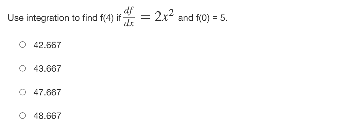 ## Problem Statement

Use integration to find \( f(4) \) if \(\frac{df}{dx} = 2x^2\) and \( f(0) = 5 \).

### Options:
- ⃝ 42.667
- ⃝ 43.667
- ⃝ 47.667
- ⃝ 48.667

## Explanation:

We will solve the problem step-by-step using the given differential equation and initial condition:
\[ \frac{df}{dx} = 2x^2 \]
and
\[ f(0) = 5. \]

First, integrate \(\frac{df}{dx}\) with respect to \(x\) to find \( f(x) \):

\[
f(x) = \int 2x^2 \, dx.
\]

\[
f(x) = \frac{2x^3}{3} + C,
\]

where \( C \) is the constant of integration.

To find \( C \), use the initial condition \( f(0) = 5 \):

\[
f(0) = \frac{2(0)^3}{3} + C = 5,
\]

\[
C = 5.
\]

Thus, the function \( f(x) \) is:

\[
f(x) = \frac{2x^3}{3} + 5.
\]

Now, to find \( f(4) \):

\[
f(4) = \frac{2(4)^3}{3} + 5,
\]

\[
f(4) = \frac{2 \times 64}{3} + 5,
\]

\[
f(4) = \frac{128}{3} + 5,
\]

\[
f(4) = 42.67 + 5 = 47.67.
\]

Thus, \( f(4) \) is approximately 47.67.

The correct answer is ⃝ 47.667.