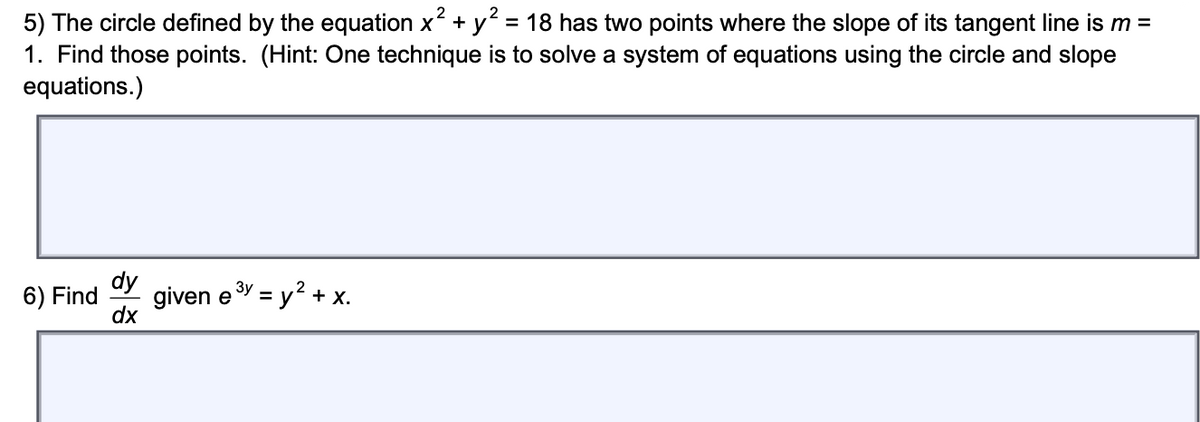 2
5) The circle defined by the equation x + y? = 18 has two points where the slope of its tangent line is m =
1. Find those points. (Hint: One technique is to solve a system of equations using the circle and slope
equations.)
dy
6) Find
given eY = y? + x.
dx
%3D
