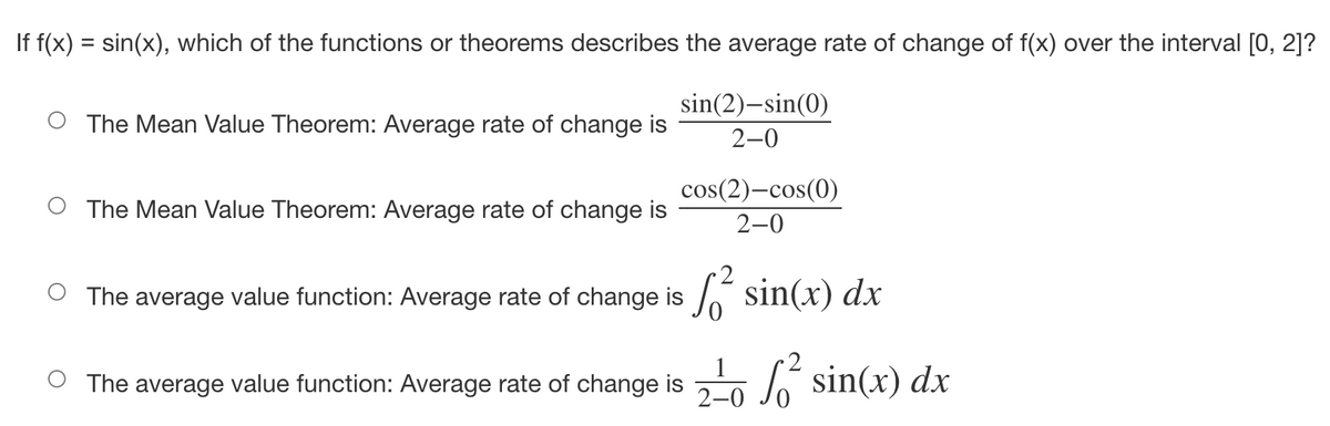 ### Question:
If \( f(x) = \sin(x) \), which of the functions or theorems describes the average rate of change of \( f(x) \) over the interval \([0, 2]\)?

### Options:
- ( ) The Mean Value Theorem: Average rate of change is \(\dfrac{\sin(2) - \sin(0)}{2 - 0}\).
- ( ) The Mean Value Theorem: Average rate of change is \(\dfrac{\cos(2) - \cos(0)}{2 - 0}\).
- ( ) The average value function: Average rate of change is \(\int_{0}^{2} \sin(x) \, dx\).
- ( ) The average value function: Average rate of change is \(\dfrac{1}{2 - 0} \int_{0}^{2} \sin(x) \, dx\).