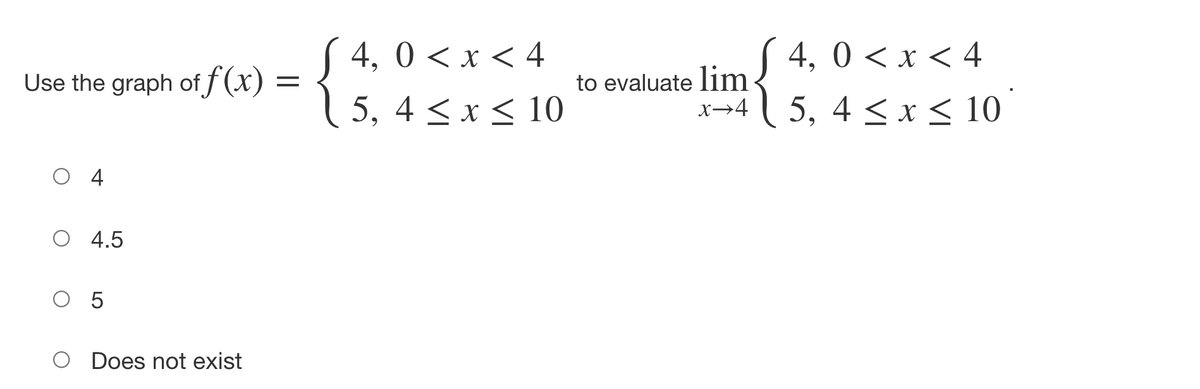 S 4, 0 < x < 4
1 5, 4 < x < 10
( 4, 0 < x < 4
1 5, 4 < x< 10
Use the graph of f (x) =
to evaluate lim
x→4
O 4
O 4.5
O 5
O Does not exist
