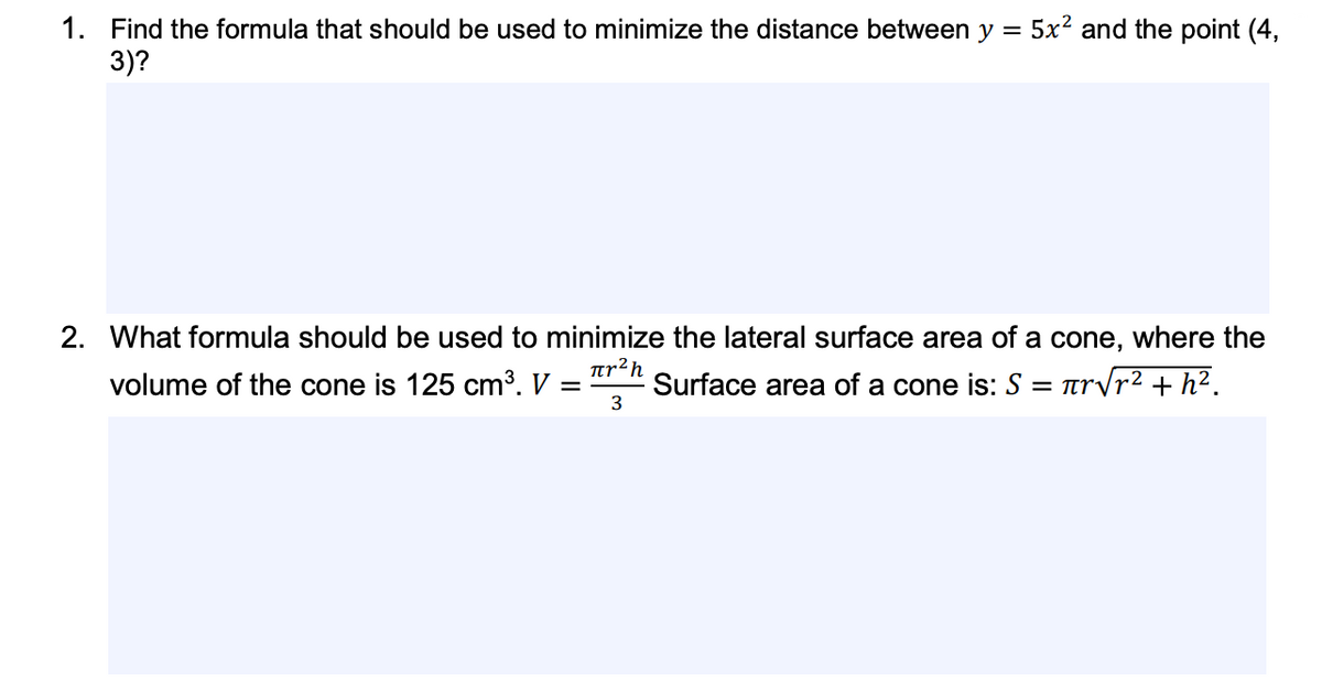 5x² and the point (4,
1. Find the formula that should be used to minimize the distance between y =
3)?
2. What formula should be used to minimize the lateral surface area of a cone, where the
ar²h
volume of the cone is 125 cm³. V
Surface area of a cone is: S = rvr² + h².
3
