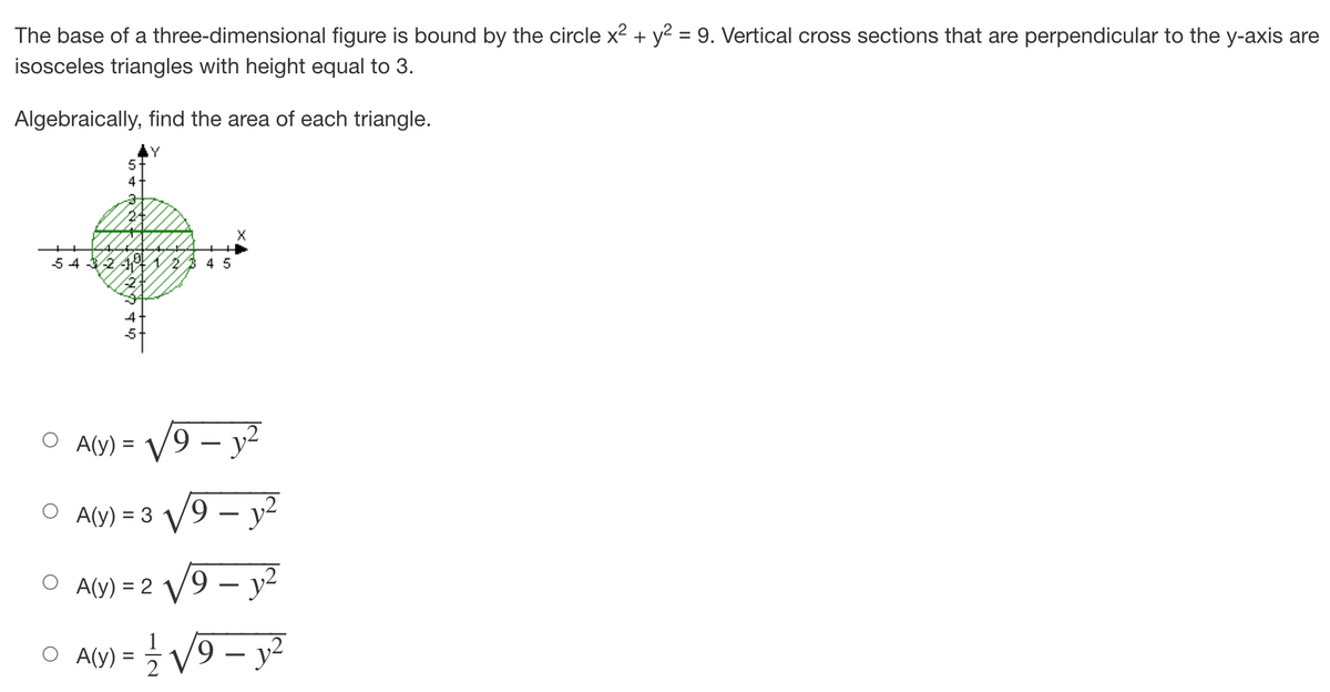 **Finding the Area of Cross-Sectional Triangles in a Three-Dimensional Figure**

**Problem Statement:**
The base of a three-dimensional figure is bound by the circle \(x^2 + y^2 = 9\). Vertical cross-sections that are perpendicular to the y-axis are isosceles triangles with height equal to 3.

**Objective:**
Algebraically find the area of each triangle.

**Illustration:**
There is a diagram showing a circle on the \(xy\)-plane with the equation \(x^2 + y^2 = 9\). The circle is centered at the origin (0,0) with a radius of 3. The area within this circle is shaded.

**Graphical Details:**
The y-axis is labeled from -5 to 5, and the x-axis is labeled from -5 to 5. The circle intersects these axes at \(x = 3, x = -3, y = 3,\) and \(y = -3\).

Formatted as a multiple-choice question, the problem presents the following options for the area \(A(y)\) of each triangle:

1. \(A(y) = \sqrt{9 - y^2}\)
2. \(A(y) = 3\sqrt{9 - y^2}\)
3. \(A(y) = 2\sqrt{9 - y^2}\)
4. \(A(y) = \frac{1}{2} \sqrt{9 - y^2}\)

The solution involves choosing the correct mathematical expression for the area of the isosceles triangles.