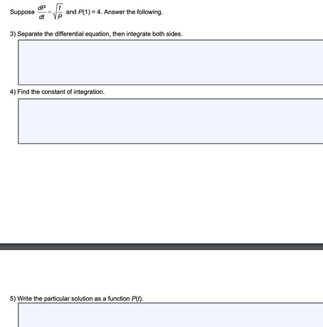 Suppose
dP
dt
=
and P(1) = 4. Answer the following.
P
3) Separate the differential equation, then integrate both sides.
4) Find the constant of integration.
5) Write the particular solution as a function P(t).