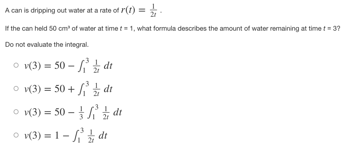 =
A can is dripping out water at a rate of r(t)
2t
If the can held 50 cm³ of water at time t = 1, what formula describes the amount of water remaining at time t = 3?
Do not evaluate the integral.
○ v(3) = 50 – ₁³ ½ dt
2t
○v(3) = 50+ √₁³ 1/1/1
ſi dt
2t
3
○v(3) = 50 -
Si
₁²³ ½ dt
3
2t
1
○v(3) = 1 -
Si
₁³/dt
2t