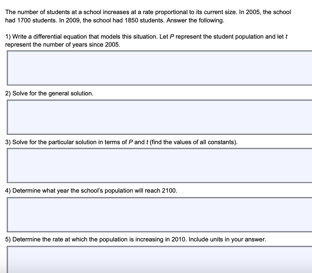 The number of students at a school increases at a rate proportional to its current size. In 2005, the school
had 1700 students. In 2009, the school had 1850 students. Answer the following.
1) Write a differential equation that models this situation. Let P represent the student population and let t
represent the number of years since 2005.
2) Solve for the general solution.
3) Solve for the particular solution in terms of P and t (find
alues of all constants).
4) Determine what year the school's population will reach 2100.
5) Determine the rate at which the population is increasing in 2010. Include units in your answer.
I