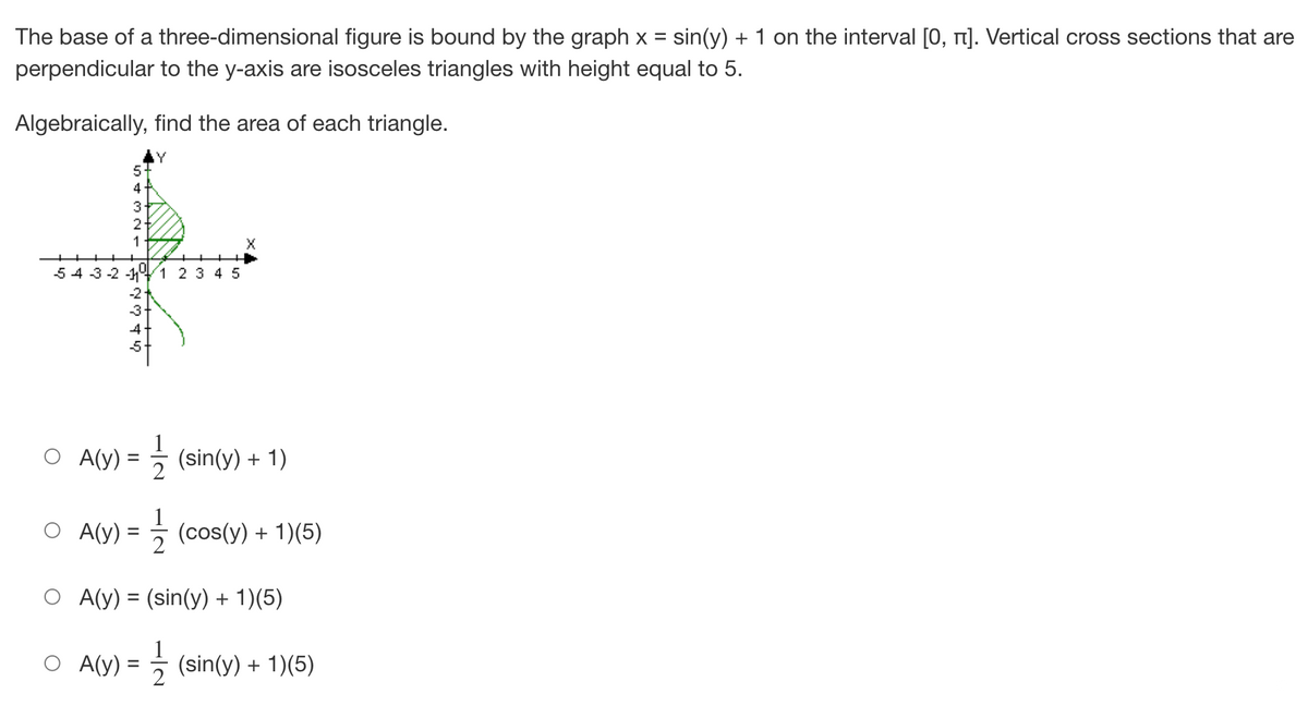 The base of a three-dimensional figure is bound by the graph x = sin(y) + 1 on the interval [0, î]. Vertical cross sections that are
perpendicular to the y-axis are isosceles triangles with height equal to 5.
Algebraically, find the area of each triangle.
Y
5
X
5 4 3 -2 -11⁰
-2
-3
4
4NW+ U
3
2-
1
1 2 3 4 5
1/2 (sin(y) + 1)
A(y) =
A(y) =
2
O A(y) = (sin(y) + 1)(5)
O A(y) =
=
(cos(y) + 1)(5)
(sin(y) + 1)(5)