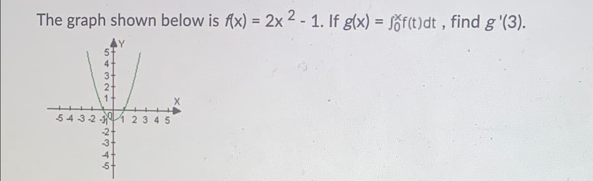 **The graph shown below is \( f(x) = 2x^2 - 1 \). If \( g(x) = \int_{0}^{x} f(t) \, dt \), find \( g'(3) \).**

The image depicts a graph of the quadratic function \( f(x) = 2x^2 - 1 \). The function shows a parabola opening upwards with the vertex at the point (0, -1).

### Explanation of Graph
- The x-axis ranges from -5 to 5.
- The y-axis ranges from -5 to 5.
- The parabola intersects the y-axis at \( -1 \) (the vertex) and opens upwards, reflecting the positive coefficient of \( x^2 \).
- The graph indicates it is the plot of the function \( f(x) \).

### Problem Statement
We are given \( g(x) \), which is defined as the integral of the function \( f(t) \) from \( 0 \) to \( x \):
\[ g(x) = \int_{0}^{x} f(t) \, dt \]

We need to find \( g'(3) \).

### Solution Approach
By the Fundamental Theorem of Calculus, Part 1, if \( G(x) \) is an antiderivative of \( f(x) \), then:
\[ g'(x) = f(x) \]

So, to find \( g'(3) \), we simply need to evaluate \( f(3) \):

\[ f(x) = 2x^2 - 1 \]

Substitute \( x = 3 \):
\[ f(3) = 2(3)^2 - 1 = 2 \cdot 9 - 1 = 18 - 1 = 17 \]

Thus:
\[ g'(3) = 17 \]

Therefore, \( g'(3) \) is \( 17 \).