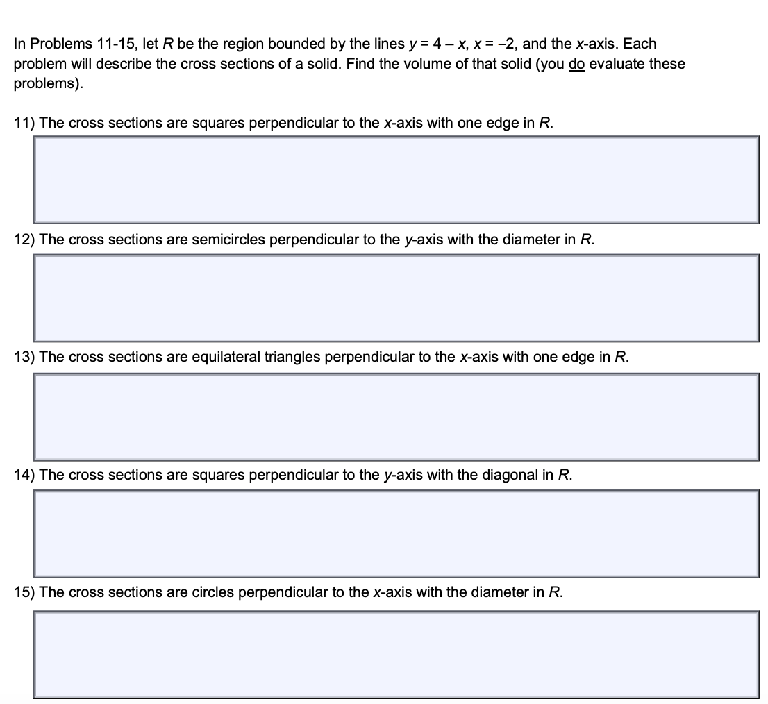 In Problems 11-15, let R be the region bounded by the lines y = 4-x, x = -2, and the x-axis. Each
problem will describe the cross sections of a solid. Find the volume of that solid (you do evaluate these
problems).
11) The cross sections are squares perpendicular to the x-axis with one edge in R.
12) The cross sections are semicircles perpendicular to the y-axis with the diameter in R.
13) The cross sections are equilateral triangles perpendicular to the x-axis with one edge in R.
14) The cross sections are squares perpendicular to the y-axis with the diagonal in R.
15) The cross sections are circles perpendicular to the x-axis with the diameter in R.