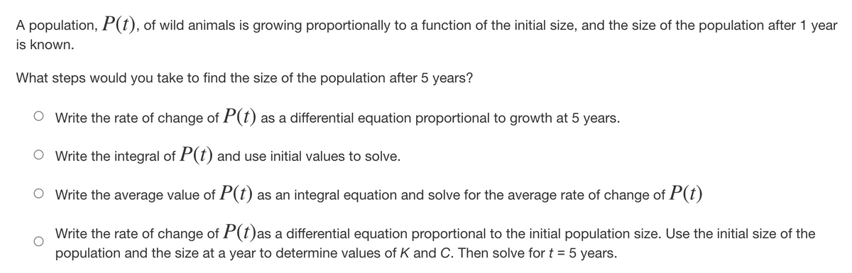 A population, P(t), of wild animals is growing proportionally to a function of the initial size, and the size of the population after 1 year
is known.
What steps would you take to find the size of the population after 5 years?
Write the rate of change of P(t) as a differential equation proportional to growth at 5 years.
Write the integral of P(t) and use initial values to solve.
Write the average value of P(t) as an integral equation and solve for the average rate of change of P(t)
Write the rate of change of P(t)as a differential equation proportional to the initial population size. Use the initial size of the
population and the size at a year to determine values of K and C. Then solve for t = 5 years.