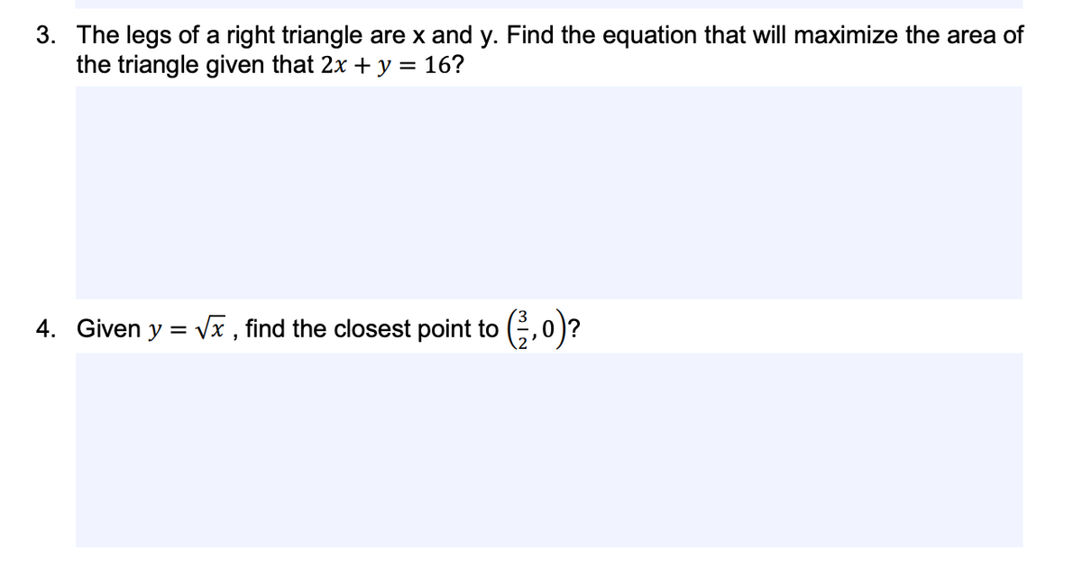 3. The legs of a right triangle are x and y. Find the equation that will maximize the area of
the triangle given that 2x + y = 16?
4. Given y = Vx , find the closest point to (,0)?
