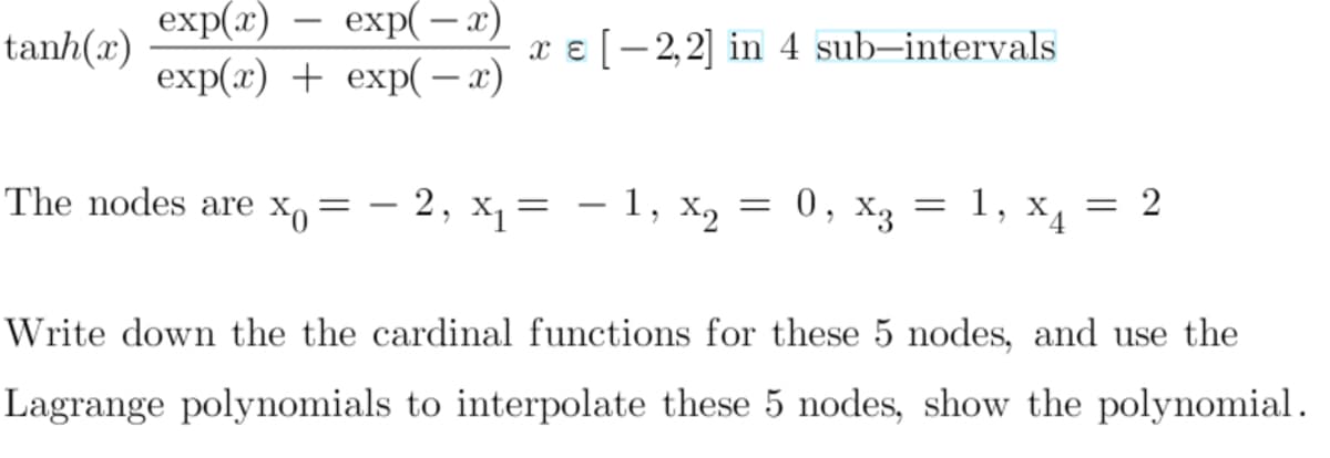 exp(x)
exp(— х)
-
tanh(x)
x ɛ [-2,2] in 4 sub–intervals
exp(x) + exp( – x)
-
The nodes are X,= – 2, x,= – 1, x2
0, x3 = 1, x, = 2
4.
Write down the the cardinal functions for these 5 nodes, and use the
Lagrange polynomials to interpolate these 5 nodes, show the polynomial.
