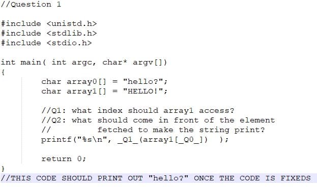 //Question 1
#include <unistd.h>
#include <stdlib.h>
#include <stdio.h>
int main ( int argc, char* argv[])
char array0 []
char array1[]
"hello?";
%3D
"HELLO!";
//01: what index should arrayl access?
//Q2: what should come in front of the element
//
fetched to make the string print?
printf ("%s\n", _Q1_ (arrayl[_Q0_]) );
return 0;
//THIS CODE SHOULD PRINT OUT "hello?" ONCE THE CODE IS FIXEDS
