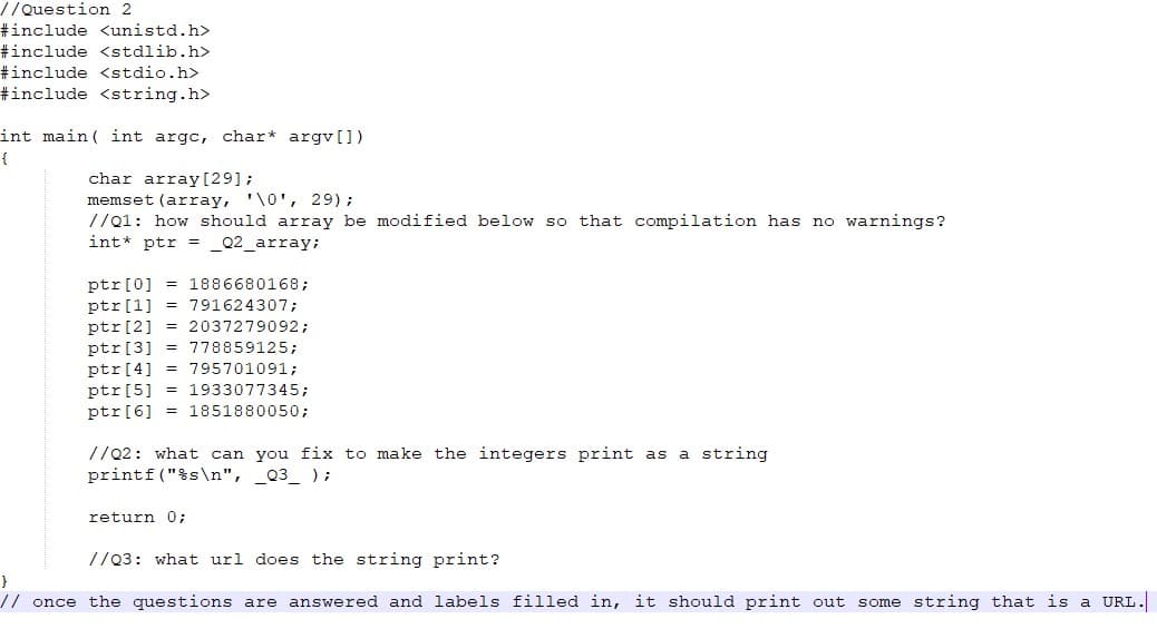 //Question 2
#include <unistd.h>
#include <stdlib.h>
#include <stdio.h>
#include <string.h>
int main ( int argc, char* argv[])
{
char array [29];
memset (array, '\0', 29) ;
//01: how should array be modified below so that compilation has no warnings?
int* ptr = _Q2_array;
ptr[0] = 1886680168;
ptr[1] = 791624307;
ptr[2] = 2037279092;
ptr[3] = 778859125;
ptr[4] = 795701091;
ptr[5] = 1933077345;
ptr[6] = 1851880050;
//22: what can you fix to make the integers print as a string
printf ("%s\n", _Q3_ );
return 0;
//03: what url does the string print?
}
//once the questions are answered and labels filled in, it should print out some string that is a URL.
